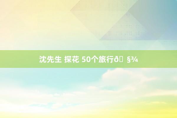 沈先生 探花 50个旅行🧾