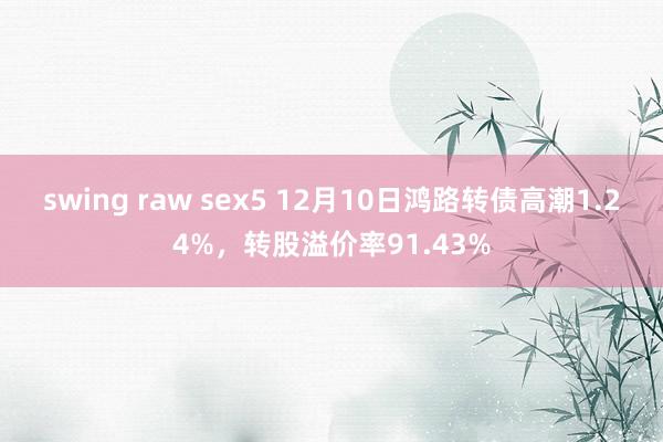 swing raw sex5 12月10日鸿路转债高潮1.24%，转股溢价率91.43%