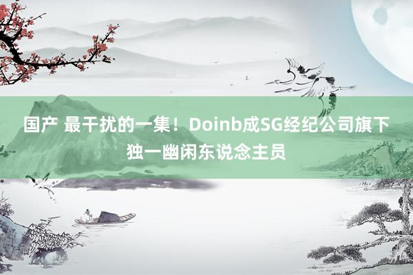 国产 最干扰的一集！Doinb成SG经纪公司旗下独一幽闲东说念主员