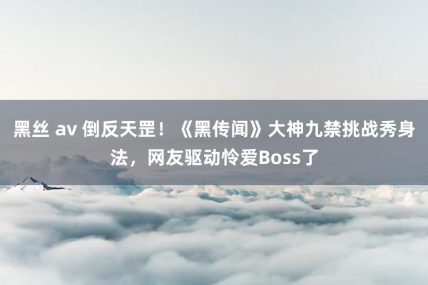 黑丝 av 倒反天罡！《黑传闻》大神九禁挑战秀身法，网友驱动怜爱Boss了