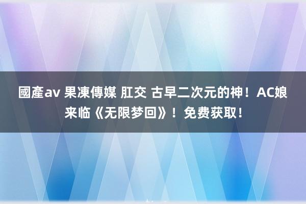 國產av 果凍傳媒 肛交 古早二次元的神！AC娘来临《无限梦回》！免费获取！