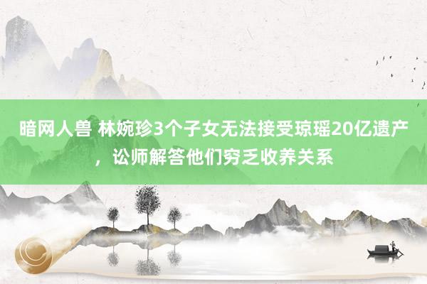 暗网人兽 林婉珍3个子女无法接受琼瑶20亿遗产，讼师解答他们穷乏收养关系