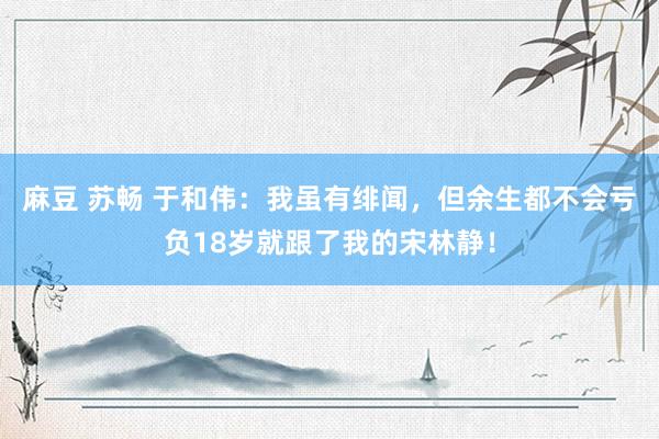 麻豆 苏畅 于和伟：我虽有绯闻，但余生都不会亏负18岁就跟了我的宋林静！