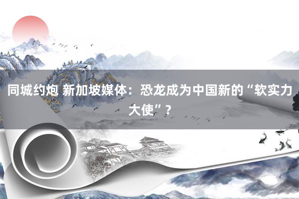 同城约炮 新加坡媒体：恐龙成为中国新的“软实力大使”？