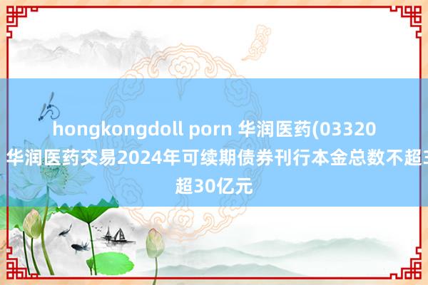 hongkongdoll porn 华润医药(03320.HK)：华润医药交易2024年可续期债券刊行本金总数不超30亿元