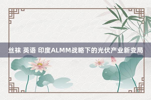 丝袜 英语 印度ALMM战略下的光伏产业新变局