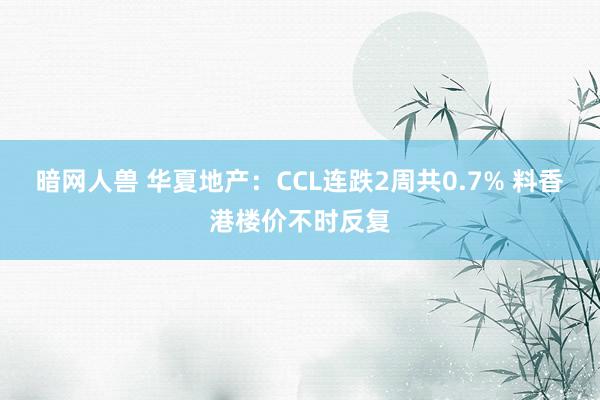 暗网人兽 华夏地产：CCL连跌2周共0.7% 料香港楼价不时反复