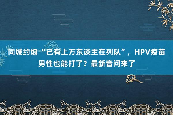 同城约炮 “已有上万东谈主在列队”，HPV疫苗男性也能打了？最新音问来了