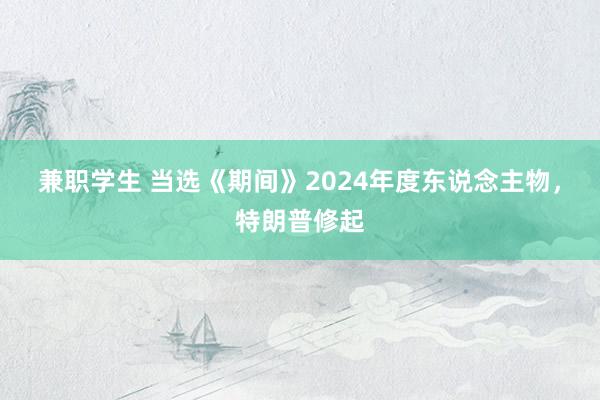 兼职学生 当选《期间》2024年度东说念主物，特朗普修起