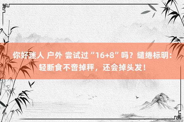 你好迷人 户外 尝试过“16+8”吗？缱绻标明：轻断食不啻掉秤，还会掉头发！