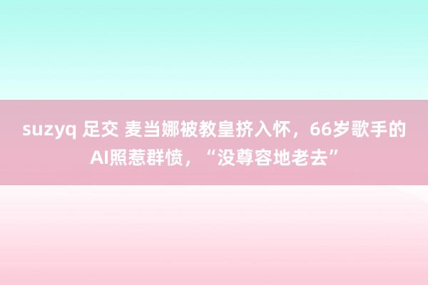 suzyq 足交 麦当娜被教皇挤入怀，66岁歌手的AI照惹群愤，“没尊容地老去”