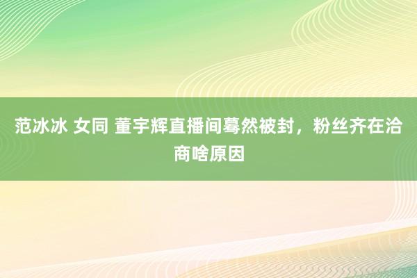 范冰冰 女同 董宇辉直播间蓦然被封，粉丝齐在洽商啥原因