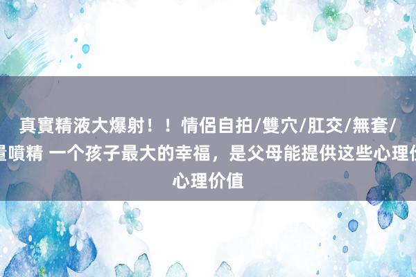 真實精液大爆射！！情侶自拍/雙穴/肛交/無套/大量噴精 一个孩子最大的幸福，是父母能提供这些心理价值