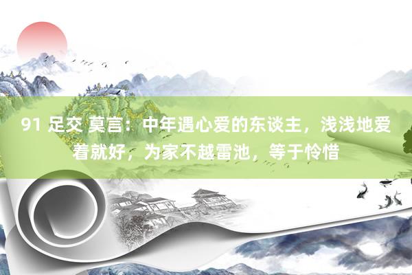 91 足交 莫言：中年遇心爱的东谈主，浅浅地爱着就好，为家不越雷池，等于怜惜