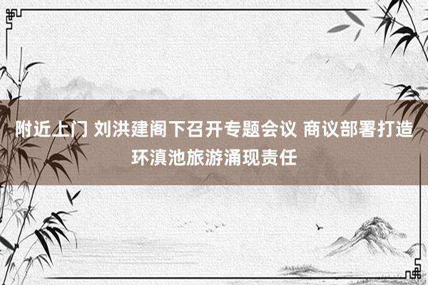 附近上门 刘洪建阁下召开专题会议 商议部署打造环滇池旅游涌现责任