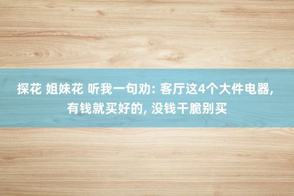 探花 姐妹花 听我一句劝: 客厅这4个大件电器， 有钱就买好的， 没钱干脆别买