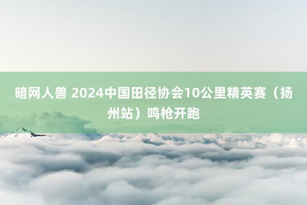 暗网人兽 2024中国田径协会10公里精英赛（扬州站）鸣枪开跑