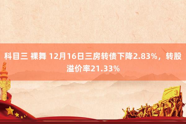 科目三 裸舞 12月16日三房转债下降2.83%，转股溢价率21.33%