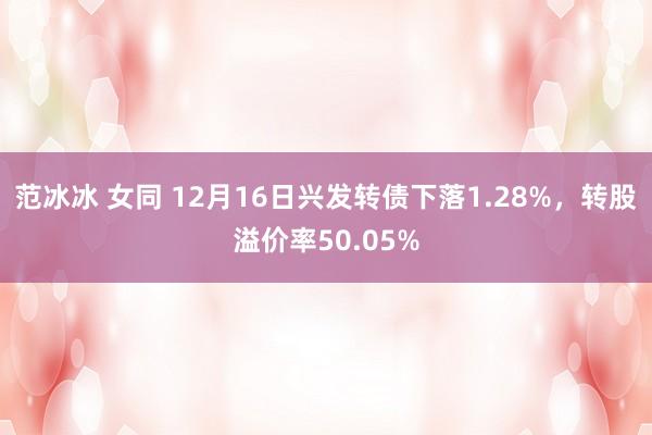 范冰冰 女同 12月16日兴发转债下落1.28%，转股溢价率50.05%