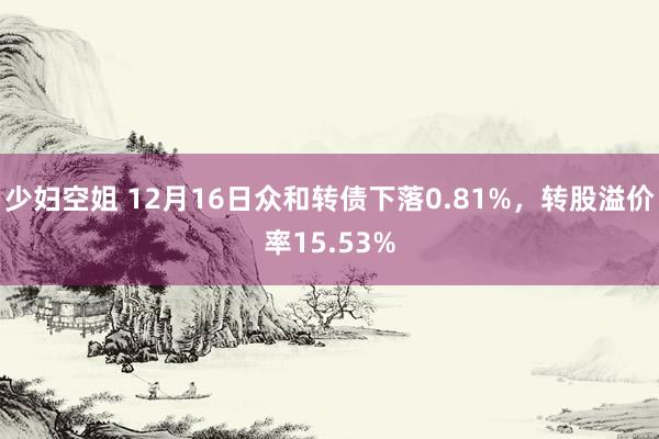 少妇空姐 12月16日众和转债下落0.81%，转股溢价率15.53%