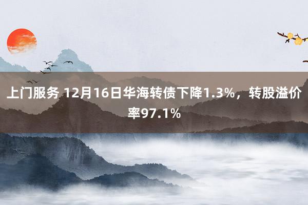 上门服务 12月16日华海转债下降1.3%，转股溢价率97.1%