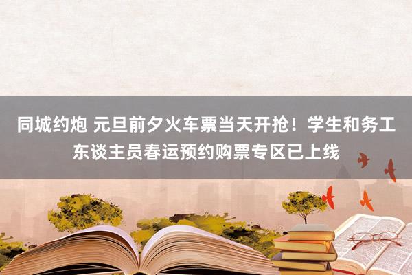 同城约炮 元旦前夕火车票当天开抢！学生和务工东谈主员春运预约购票专区已上线