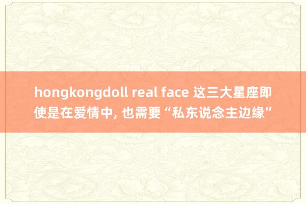 hongkongdoll real face 这三大星座即使是在爱情中, 也需要“私东说念主边缘”