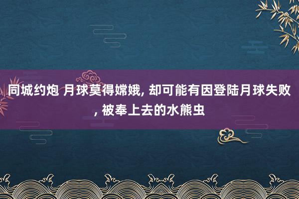 同城约炮 月球莫得嫦娥， 却可能有因登陆月球失败， 被奉上去的水熊虫