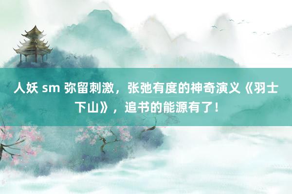 人妖 sm 弥留刺激，张弛有度的神奇演义《羽士下山》，追书的能源有了！