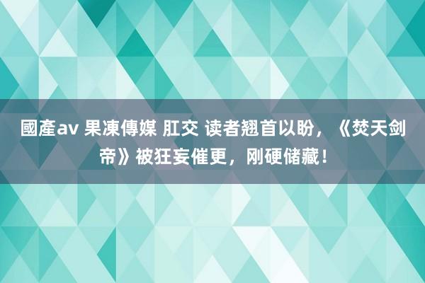 國產av 果凍傳媒 肛交 读者翘首以盼，《焚天剑帝》被狂妄催更，刚硬储藏！