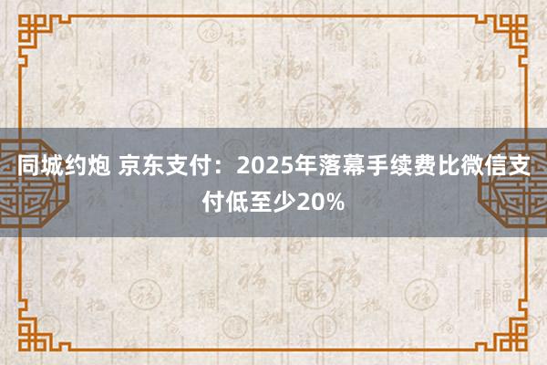 同城约炮 京东支付：2025年落幕手续费比微信支付低至少20%