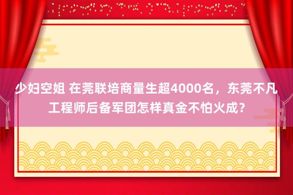 少妇空姐 在莞联培商量生超4000名，东莞不凡工程师后备军团怎样真金不怕火成？