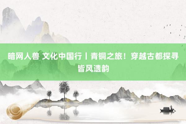 暗网人兽 文化中国行丨青铜之旅！穿越古都探寻皆风遗韵