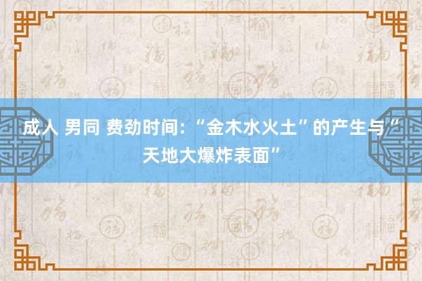 成人 男同 费劲时间: “金木水火土”的产生与“天地大爆炸表面”