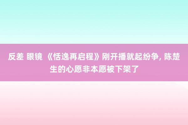 反差 眼镜 《恬逸再启程》刚开播就起纷争， 陈楚生的心愿非本愿被下架了