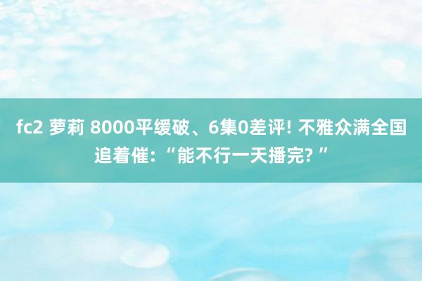 fc2 萝莉 8000平缓破、6集0差评! 不雅众满全国追着催: “能不行一天播完? ”