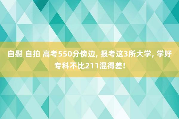 自慰 自拍 高考550分傍边, 报考这3所大学, 学好专科不比211混得差!