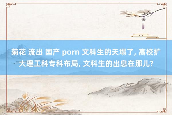 菊花 流出 国产 porn 文科生的天塌了， 高校扩大理工科专科布局， 文科生的出息在那儿?