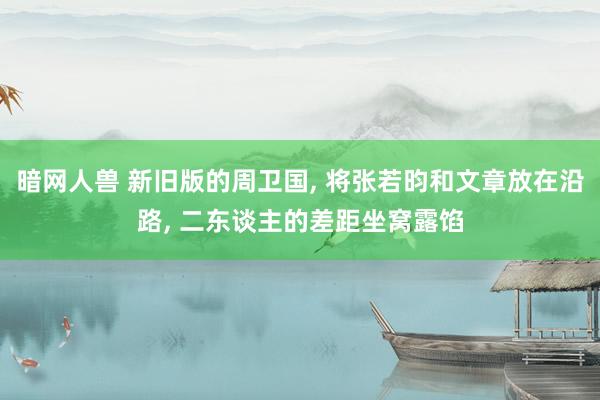 暗网人兽 新旧版的周卫国, 将张若昀和文章放在沿路, 二东谈主的差距坐窝露馅