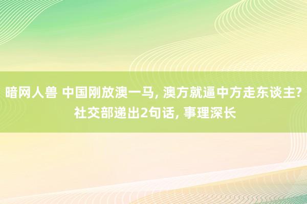 暗网人兽 中国刚放澳一马, 澳方就逼中方走东谈主? 社交部递出2句话, 事理深长