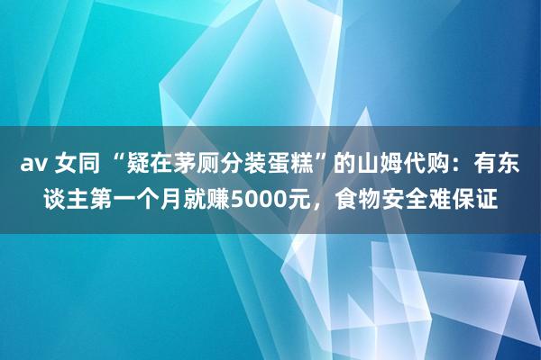 av 女同 “疑在茅厕分装蛋糕”的山姆代购：有东谈主第一个月就赚5000元，食物安全难保证