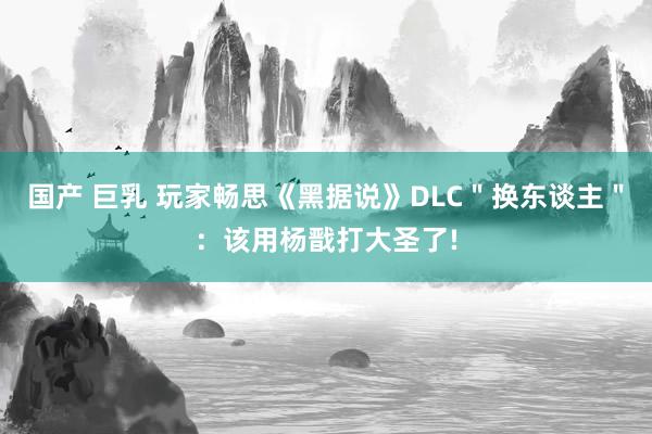 国产 巨乳 玩家畅思《黑据说》DLC＂换东谈主＂：该用杨戬打大圣了!