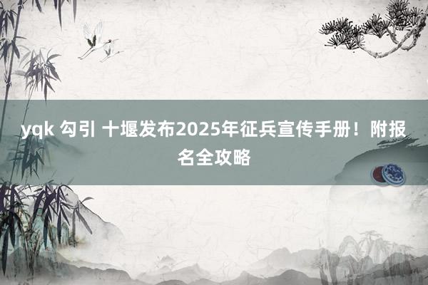 yqk 勾引 十堰发布2025年征兵宣传手册！附报名全攻略