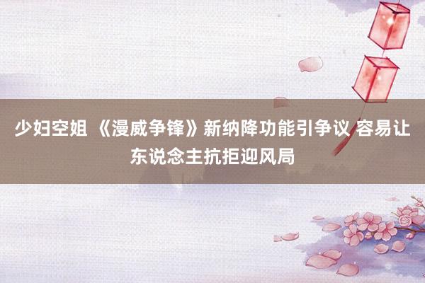 少妇空姐 《漫威争锋》新纳降功能引争议 容易让东说念主抗拒迎风局