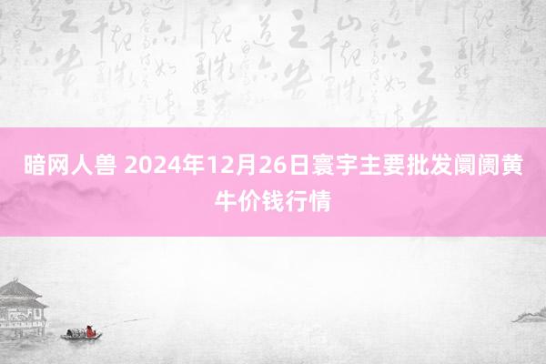 暗网人兽 2024年12月26日寰宇主要批发阛阓黄牛价钱行情