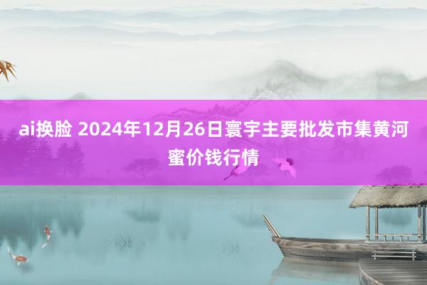 ai换脸 2024年12月26日寰宇主要批发市集黄河蜜价钱行情