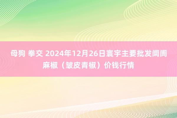 母狗 拳交 2024年12月26日寰宇主要批发阛阓麻椒（皱皮青椒）价钱行情