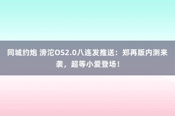 同城约炮 滂沱OS2.0八连发推送：郑再版内测来袭，超等小爱登场！