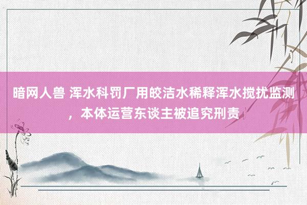 暗网人兽 浑水科罚厂用皎洁水稀释浑水搅扰监测，本体运营东谈主被追究刑责