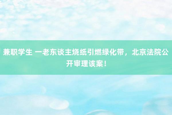 兼职学生 一老东谈主烧纸引燃绿化带，北京法院公开审理该案！